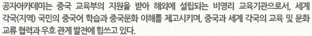 공자아카데미는 중국 교육부의 지원을 받아 해외에 설립되는 비영리 교육기관으로서, 세계 각국(지역) 국민의 중국어 학습과 중국문화 이해를 제고시키며, 중국과 세계 각국의 교육 및 문화 교류 협력과 우호 관계 발전에 힘쓰고 있다.